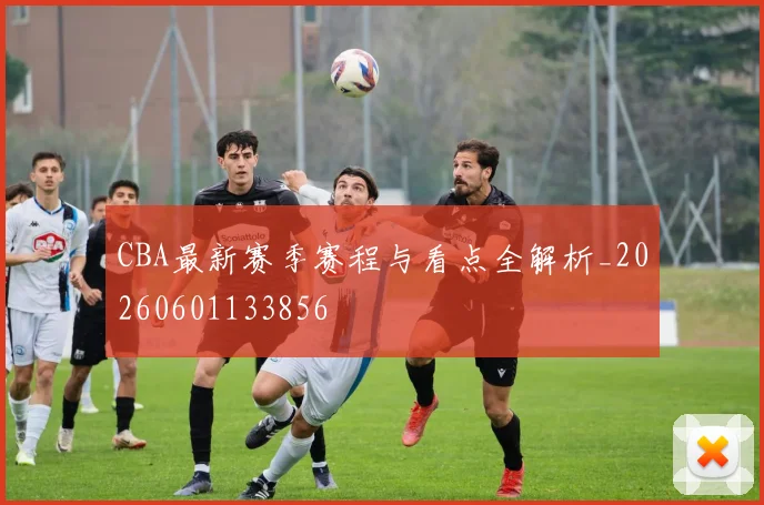 CBA最新赛季赛程与看点全解析_20260601133856