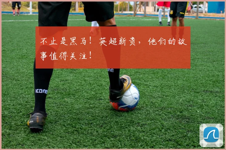 不止是黑马!英超新贵,他们的故事值得关注!