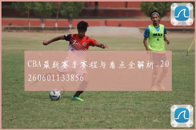 CBA最新赛季赛程与看点全解析_20260601133856