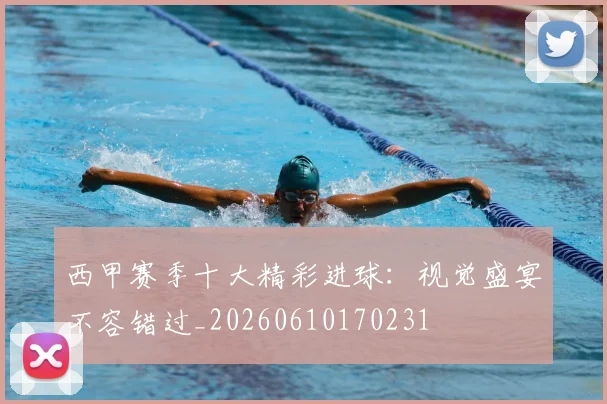 西甲赛季十大精彩进球：视觉盛宴不容错过_20260610170231