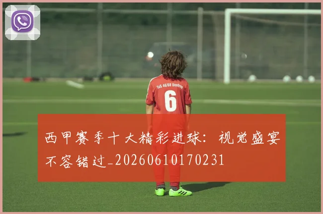 西甲赛季十大精彩进球：视觉盛宴不容错过_20260610170231