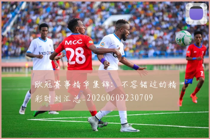 欧冠赛事精华集锦:不容错过的精彩时刻汇总_20260609230709