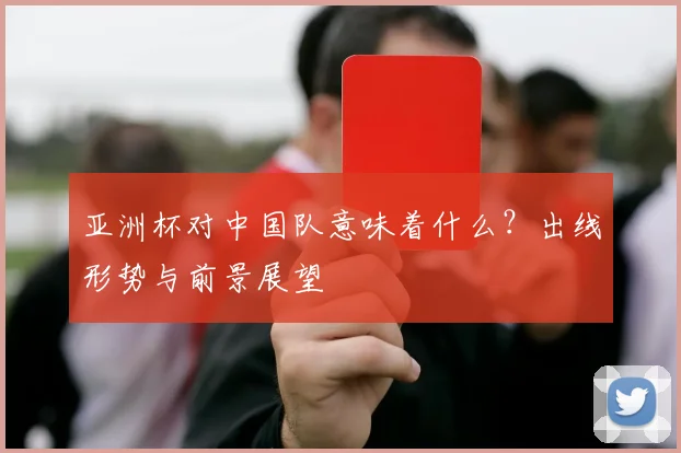 亚洲杯对中国队意味着什么？出线形势与前景展望
